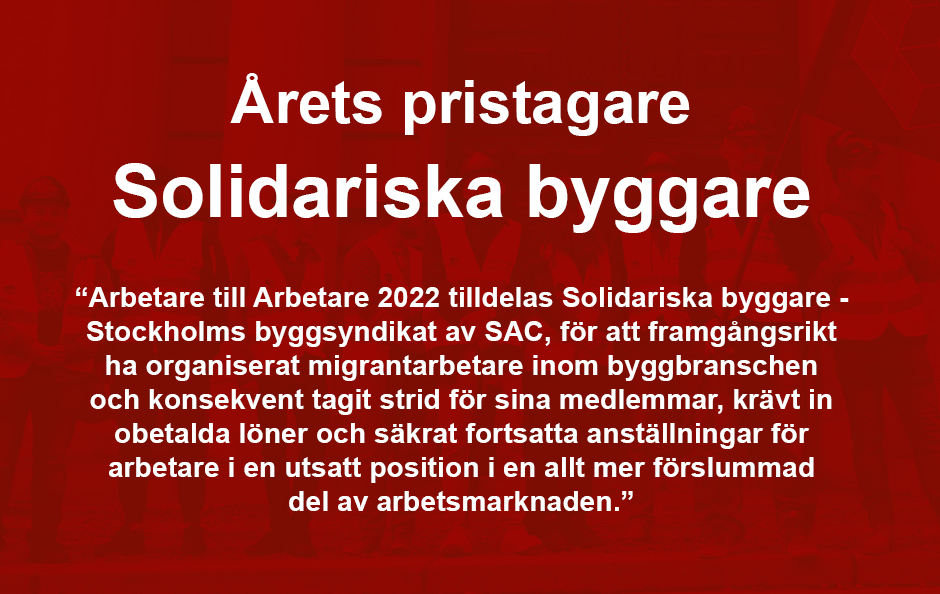 ”För att framgångsrikt ha organiserat migrantarbetare inom byggbranschen och konsekvent tagit strid för sina medlemmar, krävt in obetalda löner och säkrat fortsatta anställningar för arbetare i en utsatt position i en allt mer förslummad del av arbetsmarknaden, tilldelas 2022 års Arbetare till arbetare Stockholms byggsyndikat/Solidariska byggare.”